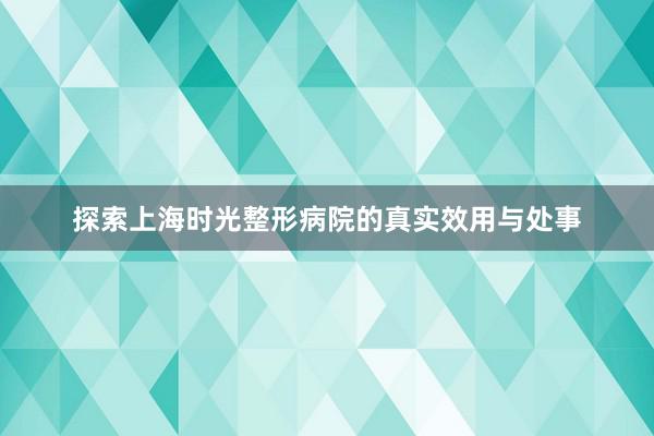 探索上海时光整形病院的真实效用与处事