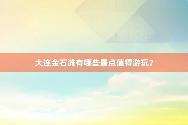 大连金石滩有哪些景点值得游玩？