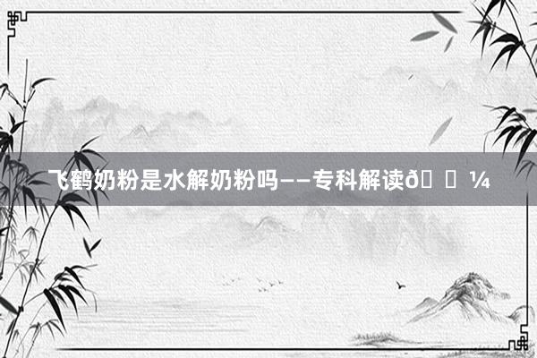 飞鹤奶粉是水解奶粉吗——专科解读🍼